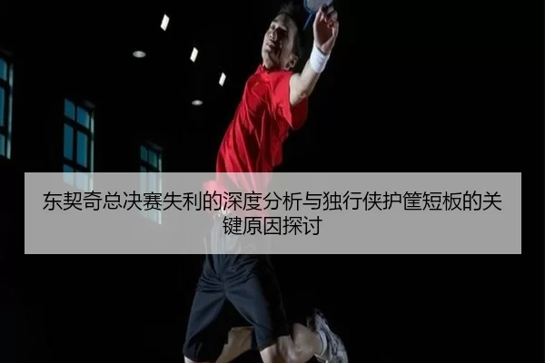 东契奇总决赛失利的深度分析与独行侠护筐短板的关键原因探讨